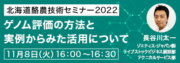 北海道酪農技術セミナー2022「ゲノム評価の方法と実例からみた活用について」11月8日（火）16:00〜16:30 ゾエティス/ジャパン（株）ライブストックビジネス統括部 テクニカルサービス部 長谷川太一