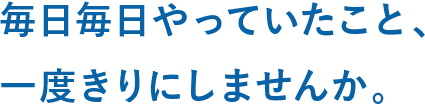 毎日毎日やっていたこと、一度きりにしませんか。